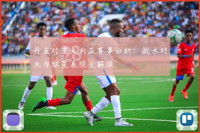 丹麦对澳大利亚赛事分析:战术对决与球星表现全解读