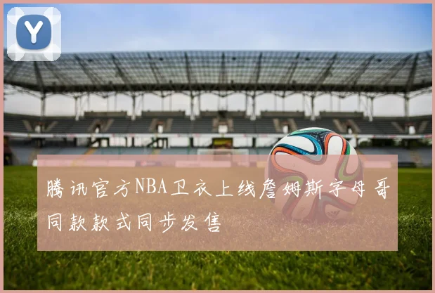 腾讯官方NBA卫衣上线詹姆斯字母哥同款款式同步发售