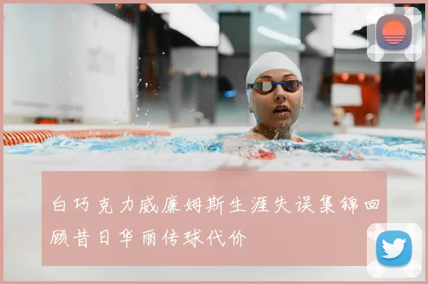 白巧克力威廉姆斯生涯失误集锦回顾昔日华丽传球代价