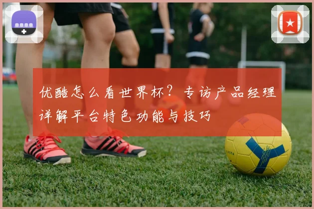 优酷怎么看世界杯?专访产品经理详解平台特色功能与技巧