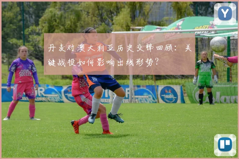 丹麦对澳大利亚历史交锋回顾:关键战役如何影响出线形势?