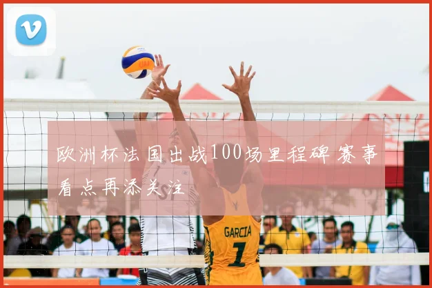 欧洲杯法国出战100场里程碑 赛事看点再添关注