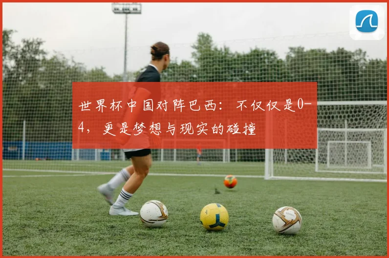 世界杯中国对阵巴西:不仅仅是0-4,更是梦想与现实的碰撞