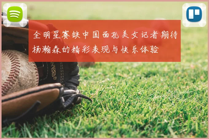 全明星赛缺中国面孔美女记者期待杨瀚森的精彩表现与快乐体验