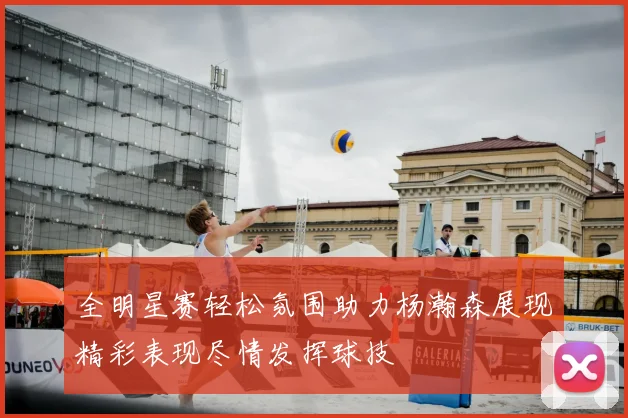 全明星赛轻松氛围助力杨瀚森展现精彩表现尽情发挥球技