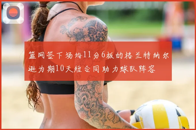 篮网签下场均11分6板的格兰特纳尔逊为期10天短合同助力球队阵容
