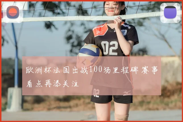 欧洲杯法国出战100场里程碑 赛事看点再添关注