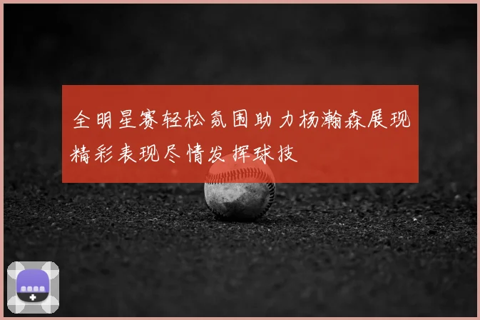 全明星赛轻松氛围助力杨瀚森展现精彩表现尽情发挥球技