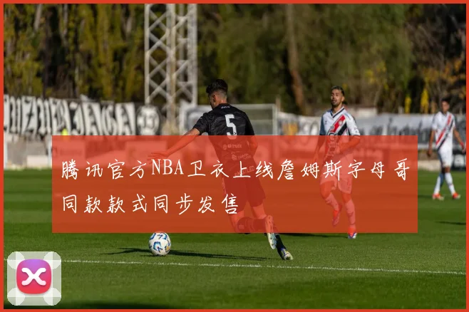 腾讯官方NBA卫衣上线詹姆斯字母哥同款款式同步发售