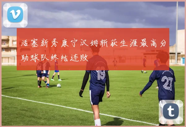活塞新秀康宁汉姆斩获生涯最高分助球队终结连败