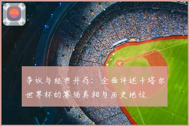 争议与经典并存:全面评述卡塔尔世界杯的赛场真相与历史地位