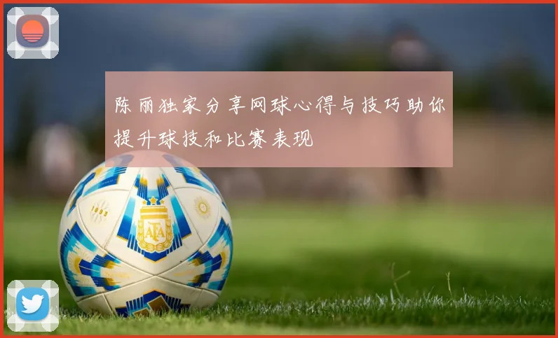 陈丽独家分享网球心得与技巧助你提升球技和比赛表现