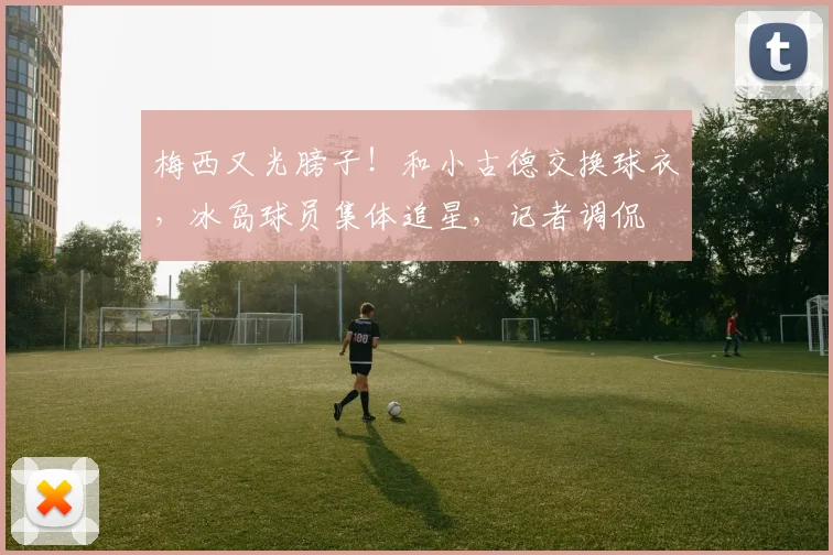 梅西又光膀子!和小古德交换球衣,冰岛球员集体追星,记者调侃