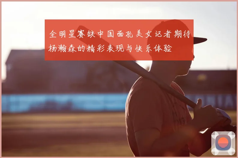 全明星赛缺中国面孔美女记者期待杨瀚森的精彩表现与快乐体验
