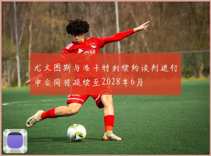 尤文图斯与洛卡特利续约谈判进行中合同将延续至2028年6月