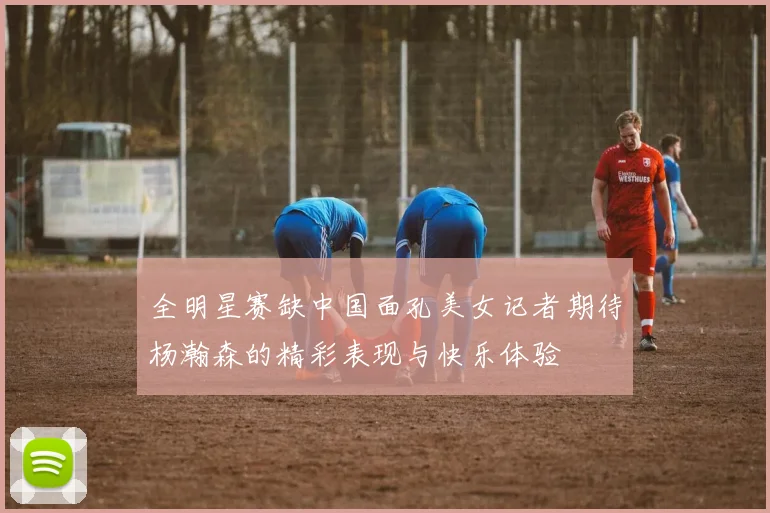 全明星赛缺中国面孔美女记者期待杨瀚森的精彩表现与快乐体验