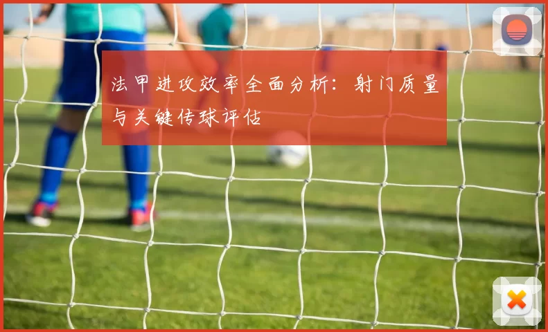 法甲进攻效率全面分析：射门质量与关键传球评估