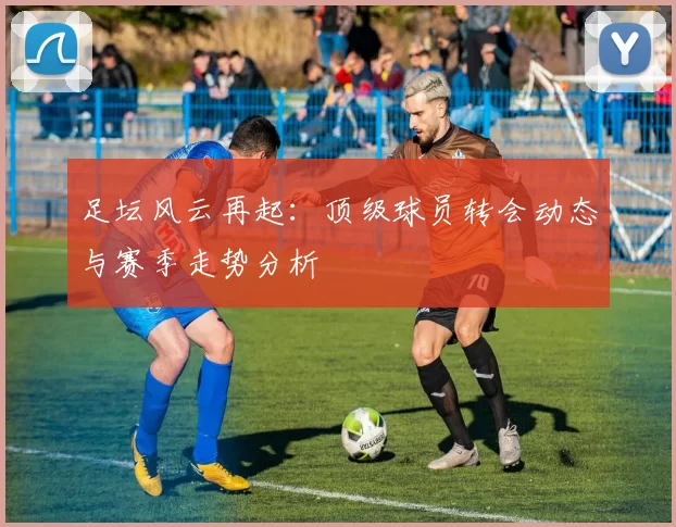 足坛风云再起：顶级球员转会动态与赛季走势分析