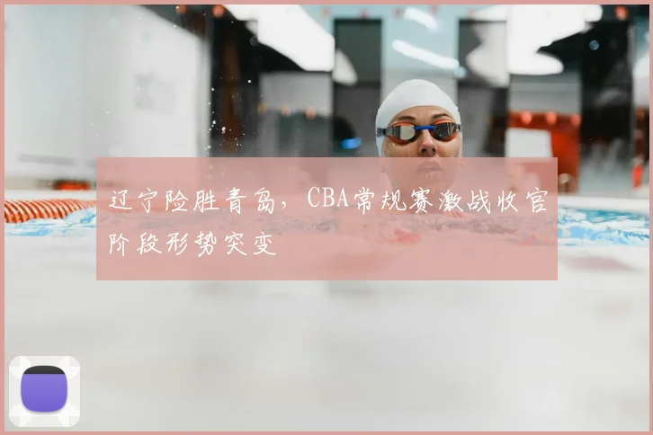 辽宁险胜青岛,CBA常规赛激战收官阶段形势突变