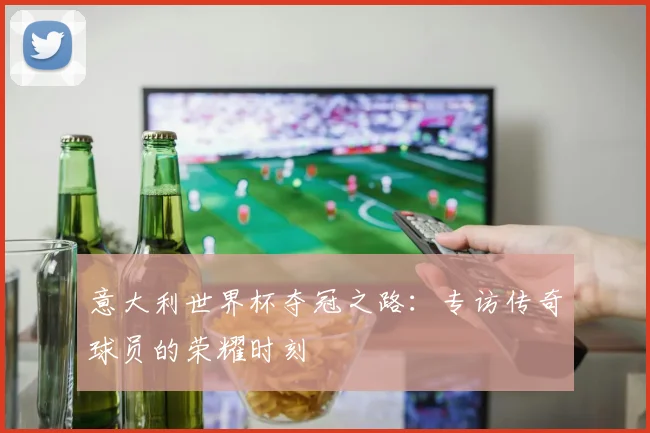 意大利世界杯夺冠之路:专访传奇球员的荣耀时刻