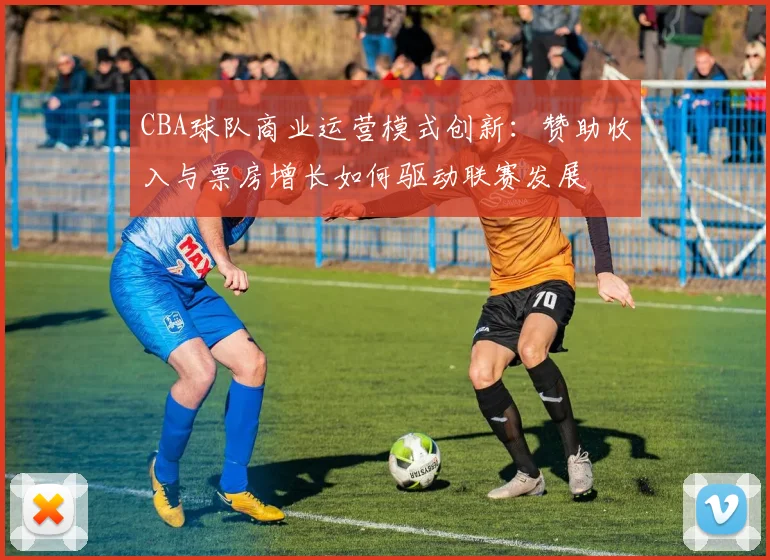 CBA球队商业运营模式创新:赞助收入与票房增长如何驱动联赛发展