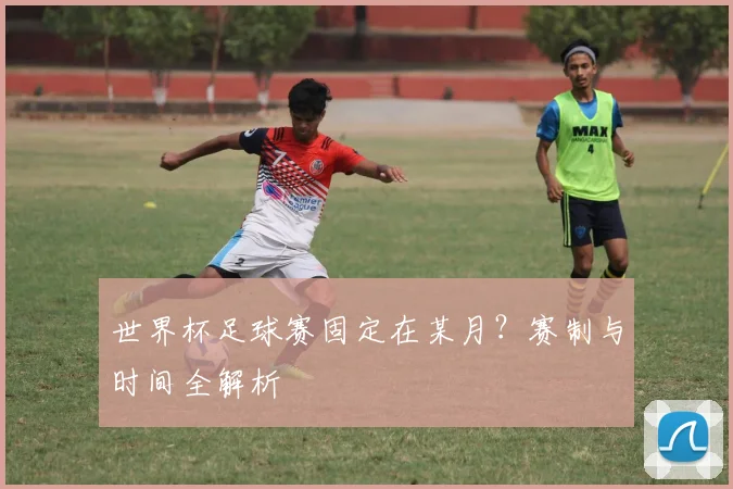 世界杯足球赛固定在某月?赛制与时间全解析