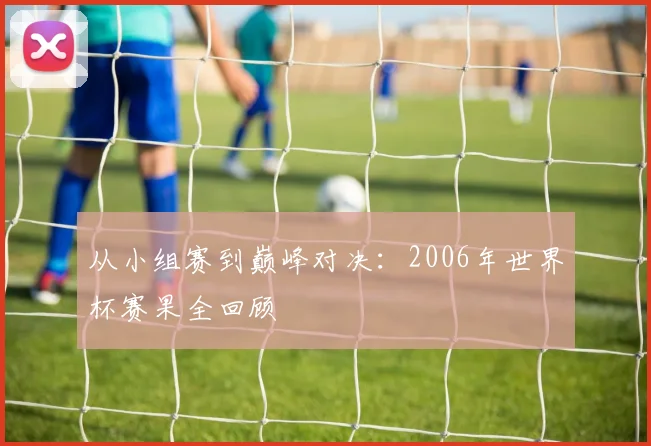 从小组赛到巅峰对决:2006年世界杯赛果全回顾