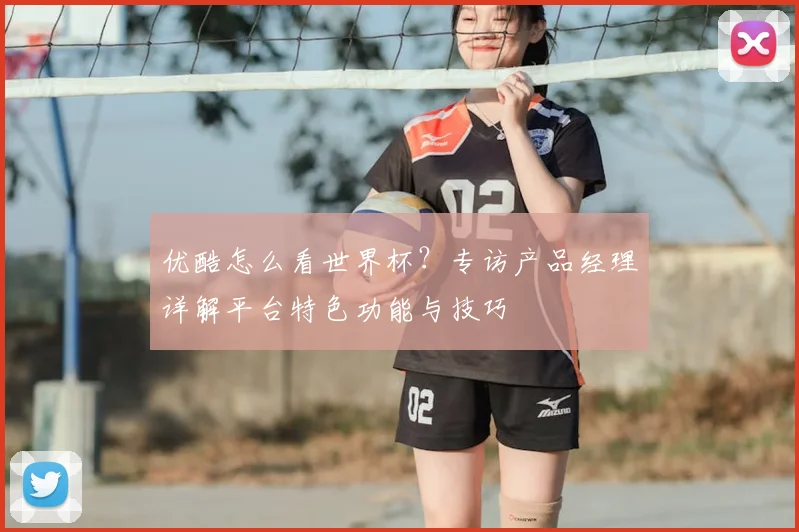 优酷怎么看世界杯?专访产品经理详解平台特色功能与技巧