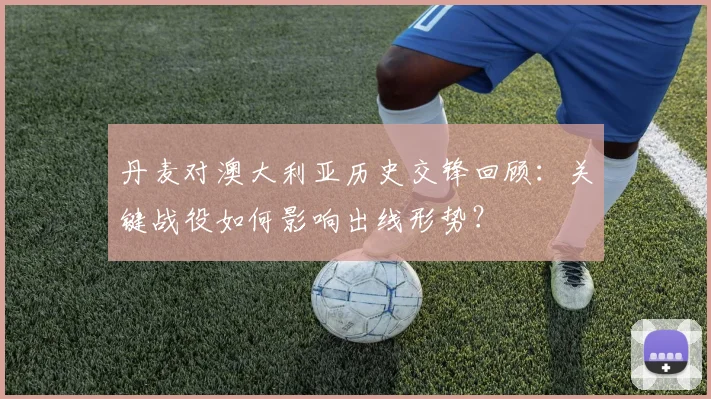丹麦对澳大利亚历史交锋回顾:关键战役如何影响出线形势?