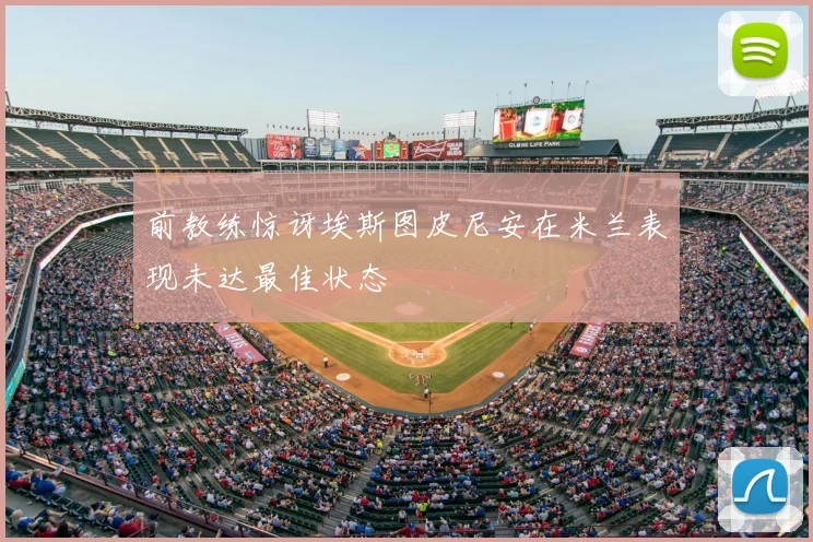 前教练惊讶埃斯图皮尼安在米兰表现未达最佳状态