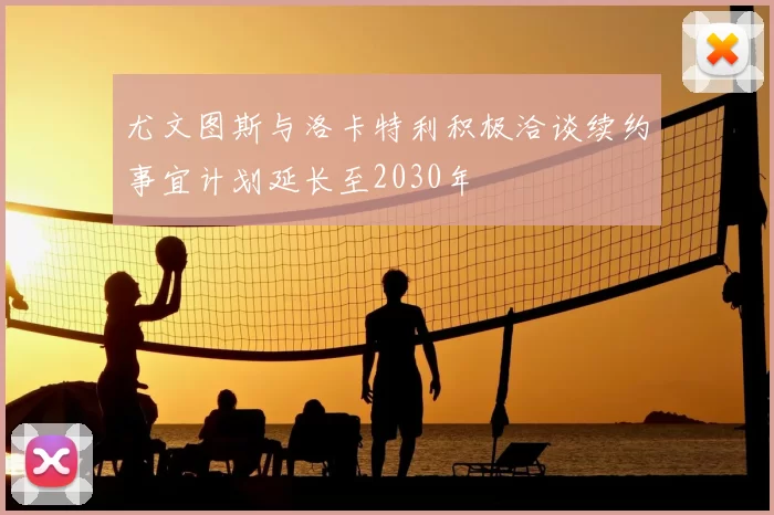 尤文图斯与洛卡特利积极洽谈续约事宜计划延长至2030年