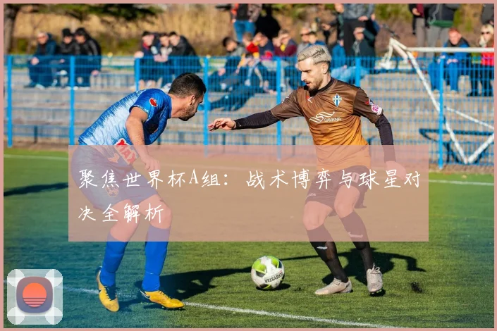 聚焦世界杯A组:战术博弈与球星对决全解析