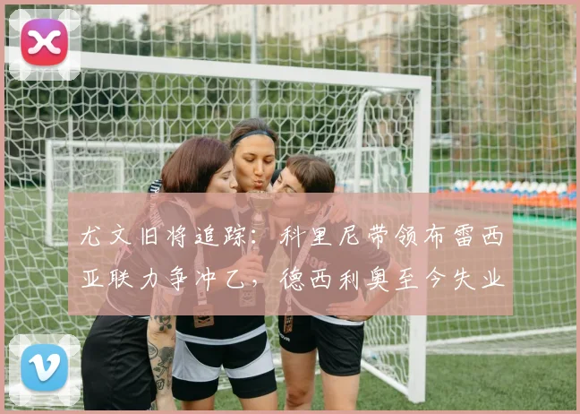 尤文旧将追踪:科里尼带领布雷西亚联力争冲乙,德西利奥至今失业中_赛季_切沃_意丙