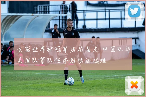 女篮世界杯冠军历届盘点 中国队与美国队等队伍夺冠轨迹梳理