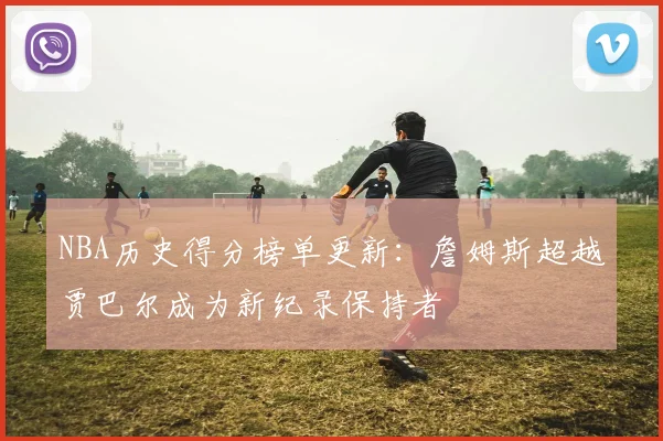 NBA历史得分榜单更新：詹姆斯超越贾巴尔成为新纪录保持者