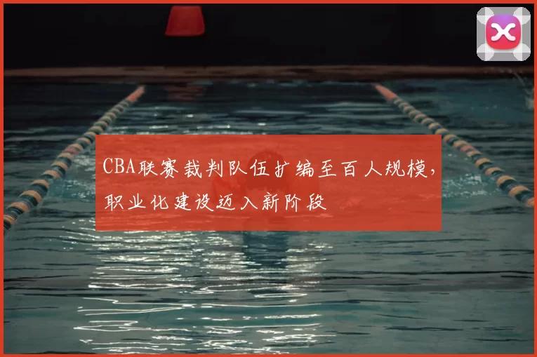 CBA联赛裁判队伍扩编至百人规模，职业化建设迈入新阶段