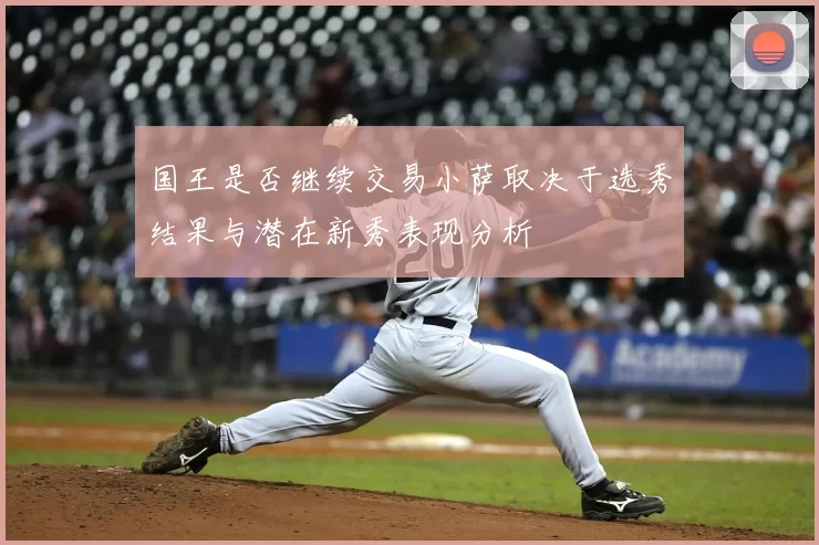 国王是否继续交易小萨取决于选秀结果与潜在新秀表现分析