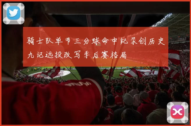骑士队单节三分球命中纪录创历史九记远投改写季后赛格局