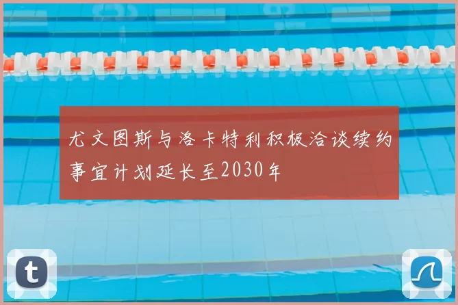 尤文图斯与洛卡特利积极洽谈续约事宜计划延长至2030年