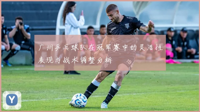 广州乒乓球队在冠军赛中的灵活性表现与战术调整分析