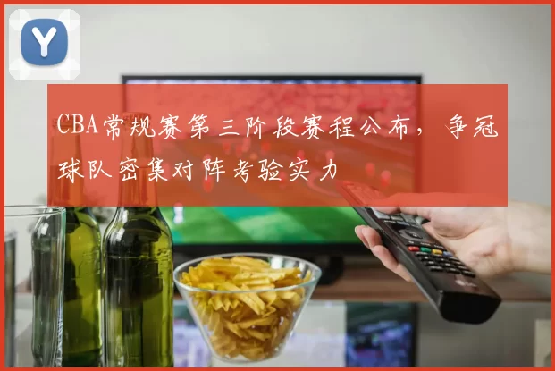 CBA常规赛第三阶段赛程公布，争冠球队密集对阵考验实力