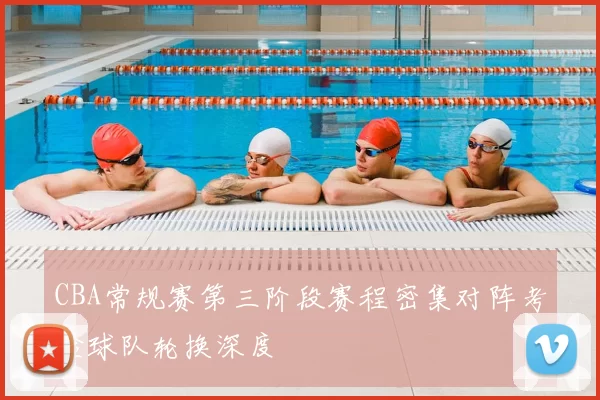 CBA常规赛第三阶段赛程密集对阵考验球队轮换深度