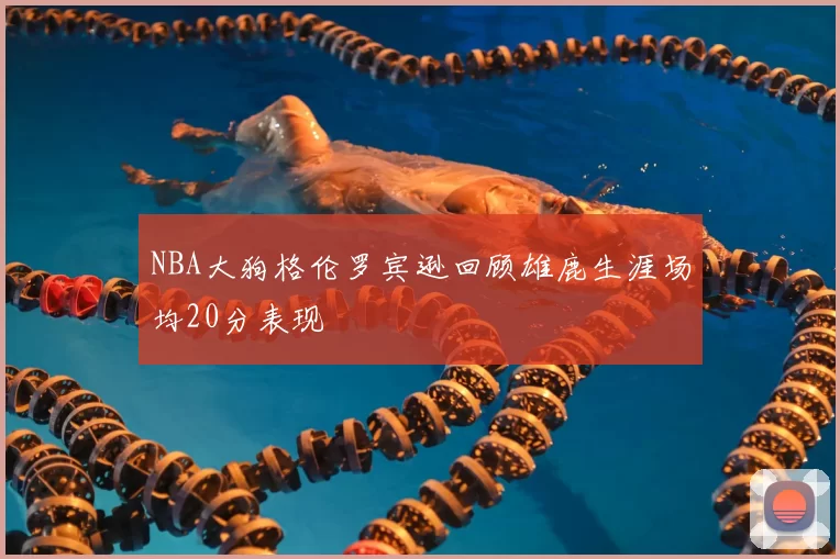 NBA大狗格伦罗宾逊回顾雄鹿生涯场均20分表现