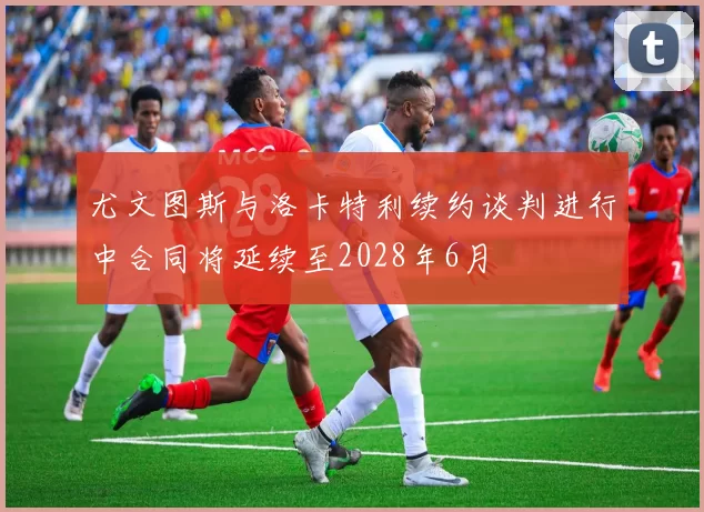 尤文图斯与洛卡特利续约谈判进行中合同将延续至2028年6月