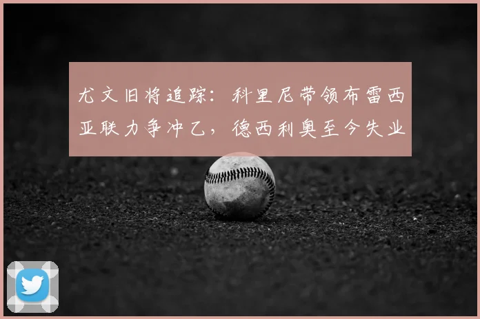 尤文旧将追踪:科里尼带领布雷西亚联力争冲乙,德西利奥至今失业中_赛季_切沃_意丙