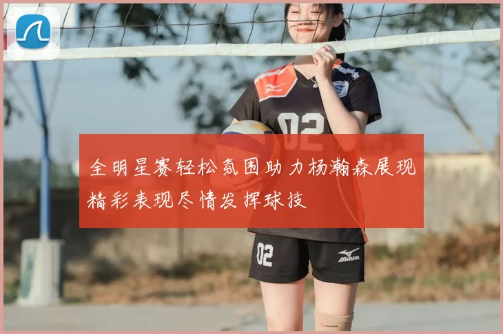 全明星赛轻松氛围助力杨瀚森展现精彩表现尽情发挥球技
