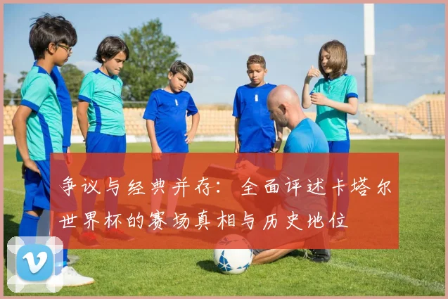 争议与经典并存:全面评述卡塔尔世界杯的赛场真相与历史地位