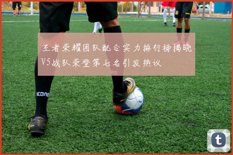 王者荣耀团队配合实力排行榜揭晓V5战队荣登第七名引发热议