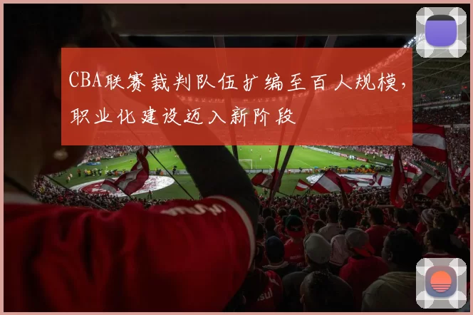 CBA联赛裁判队伍扩编至百人规模，职业化建设迈入新阶段