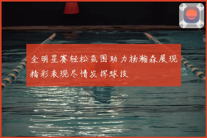 全明星赛轻松氛围助力杨瀚森展现精彩表现尽情发挥球技